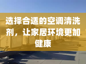 选择合适的空调清洗剂，让家居环境更加健康