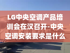 LG中央空调产品培训会在汉召开-中央空调安装要求是什么