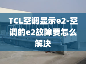 TCL空调显示e2-空调的e2故障要怎么解决