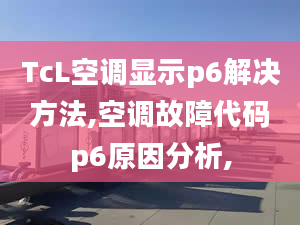 TcL空调显示p6解决方法,空调故障代码p6原因分析,