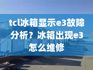 tcl冰箱显示e3故障分析？冰箱出现e3怎么维修