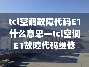 tcl空调故障代码E1什么意思—tcl空调E1故障代码维修