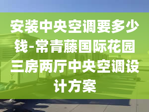 安装中央空调要多少钱-常青藤国际花园三房两厅中央空调设计方案