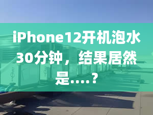 iPhone12开机泡水30分钟，结果居然是....？