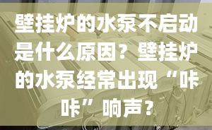 壁挂炉的水泵不启动是什么原因？壁挂炉的水泵经常出现“咔咔”响声？