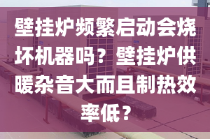 壁挂炉频繁启动会烧坏机器吗？壁挂炉供暖杂音大而且制热效率低？