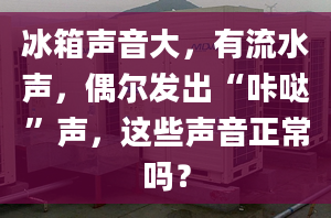 冰箱声音大，有流水声，偶尔发出“咔哒”声，这些声音正常吗？