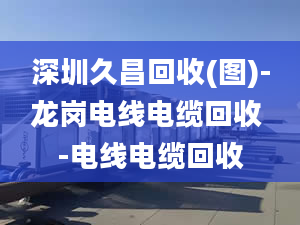 深圳久昌回收(图)-龙岗电线电缆回收 -电线电缆回收