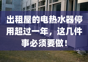 出租屋的电热水器停用超过一年，这几件事必须要做！