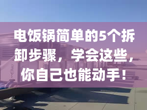 电饭锅简单的5个拆卸步骤，学会这些，你自己也能动手！