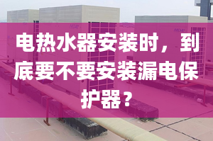 电热水器安装时，到底要不要安装漏电保护器？