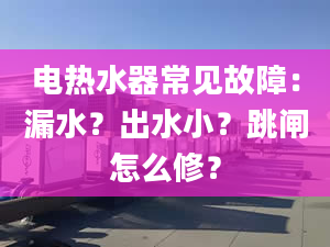 电热水器常见故障：漏水？出水小？跳闸怎么修？