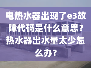 电热水器出现了e3故障代码是什么意思？热水器出水量太少怎么办？