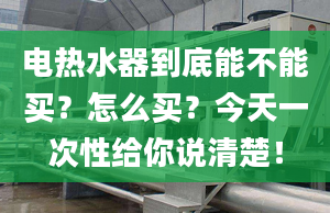 电热水器到底能不能买？怎么买？今天一次性给你说清楚！