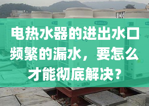 电热水器的进出水口频繁的漏水，要怎么才能彻底解决？