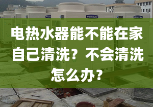 电热水器能不能在家自己清洗？不会清洗怎么办？