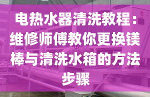 电热水器清洗教程：维修师傅教你更换镁棒与清洗水箱的方法步骤