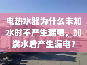 电热水器为什么未加水时不产生漏电，加满水后产生漏电？