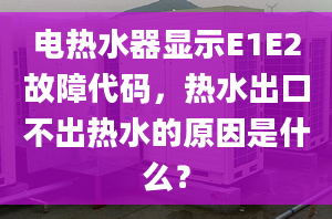 电热水器显示E1E2故障代码，热水出口不出热水的原因是什么？