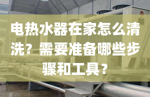 电热水器在家怎么清洗？需要准备哪些步骤和工具？