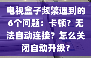 电视盒子频繁遇到的6个问题：卡顿？无法自动连接？怎么关闭自动升级？