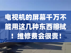 电视机的屏幕千万不能用这几种东西擦拭！维修费会很贵！