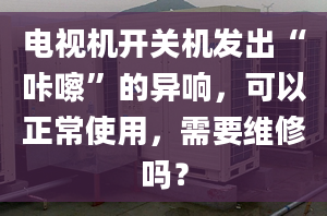 电视机开关机发出“咔嚓”的异响，可以正常使用，需要维修吗？