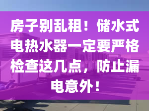 房子别乱租！储水式电热水器一定要严格检查这几点，防止漏电意外！