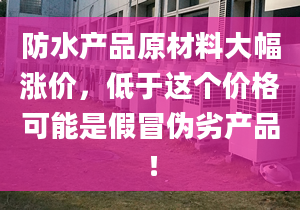 防水产品原材料大幅涨价，低于这个价格可能是假冒伪劣产品！