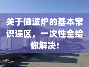 关于微波炉的基本常识误区，一次性全给你解决!