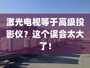 激光电视等于高级投影仪？这个误会太大了！