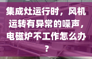 集成灶运行时，风机运转有异常的噪声，电磁炉不工作怎么办？