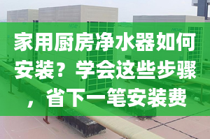 家用厨房净水器如何安装？学会这些步骤，省下一笔安装费