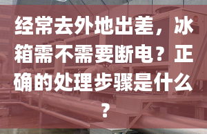 经常去外地出差，冰箱需不需要断电？正确的处理步骤是什么？