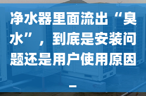 净水器里面流出“臭水”，到底是安装问题还是用户使用原因_