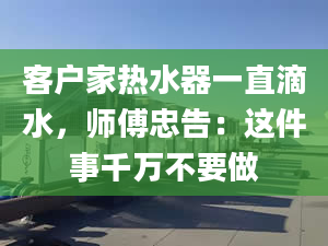 客户家热水器一直滴水，师傅忠告：这件事千万不要做