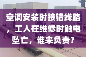 空调安装时接错线路，工人在维修时触电坠亡，谁来负责？