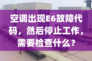 空调出现E6故障代码，然后停止工作，需要检查什么？