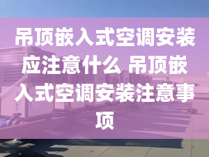 吊顶嵌入式空调安装应注意什么 吊顶嵌入式空调安装注意事项