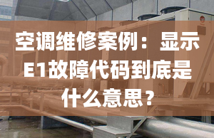 空调维修案例：显示E1故障代码到底是什么意思？