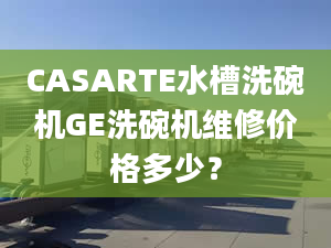 CASARTE水槽洗碗机GE洗碗机维修价格多少？