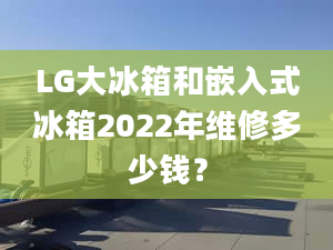 LG大冰箱和嵌入式冰箱2022年维修多少钱？