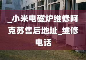 _小米电磁炉维修阿克苏售后地址_维修电话