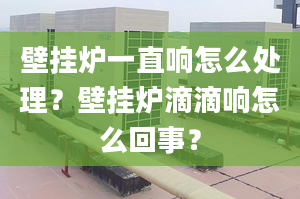 壁挂炉一直响怎么处理？壁挂炉滴滴响怎么回事？