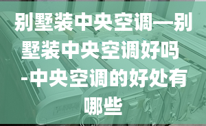 别墅装中央空调—别墅装中央空调好吗 -中央空调的好处有哪些