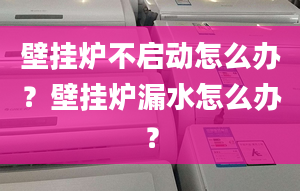 壁挂炉不启动怎么办？壁挂炉漏水怎么办？