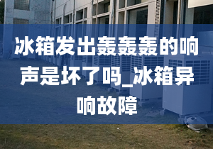 冰箱发出轰轰轰的响声是坏了吗_冰箱异响故障