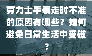 劳力士手表走时不准的原因有哪些？如何避免日常生活中受磁？