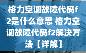 格力空调故障代码f2是什么意思 格力空调故障代码f2解决方法【详解】