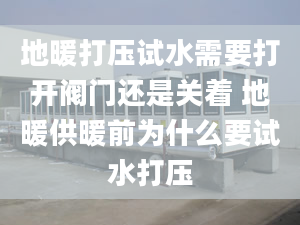 地暖打压试水需要打开阀门还是关着 地暖供暖前为什么要试水打压